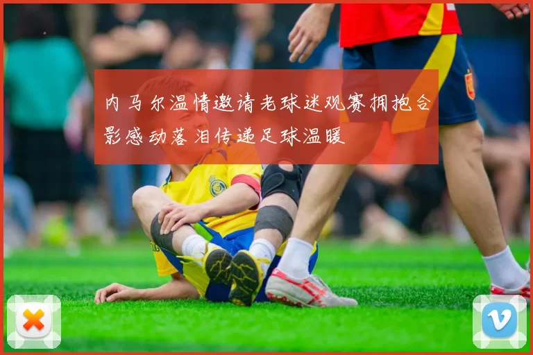内马尔温情邀请老球迷观赛拥抱合影感动落泪传递足球温暖