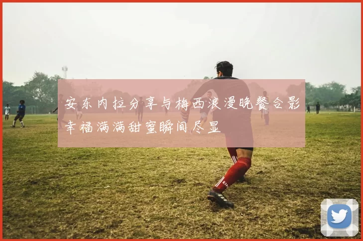 安东内拉分享与梅西浪漫晚餐合影幸福满满甜蜜瞬间尽显