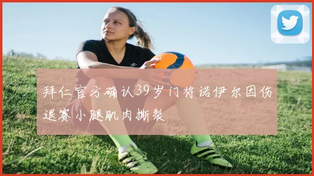 拜仁官方确认39岁门将诺伊尔因伤退赛小腿肌肉撕裂