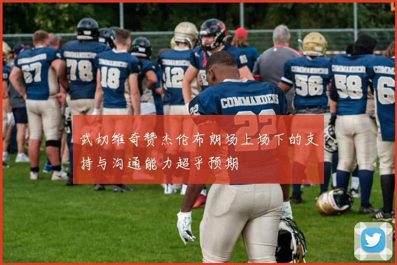 武切维奇赞杰伦布朗场上场下的支持与沟通能力超乎预期