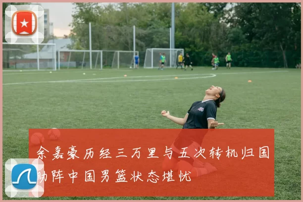 余嘉豪历经三万里与五次转机归国助阵中国男篮状态堪忧