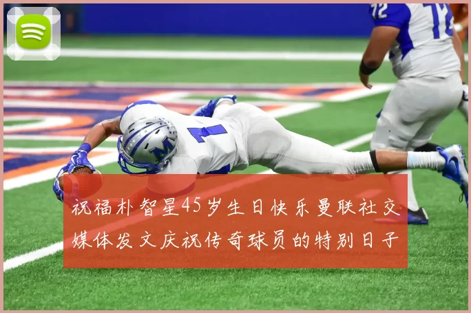 祝福朴智星45岁生日快乐曼联社交媒体发文庆祝传奇球员的特别日子