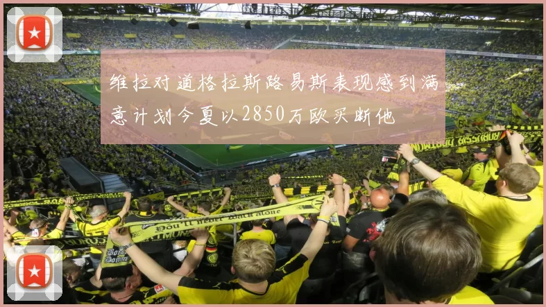 维拉对道格拉斯路易斯表现感到满意计划今夏以2850万欧买断他