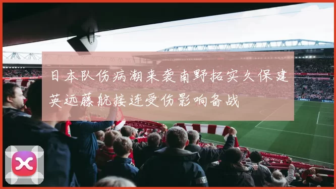 日本队伤病潮来袭南野拓实久保建英远藤航接连受伤影响备战