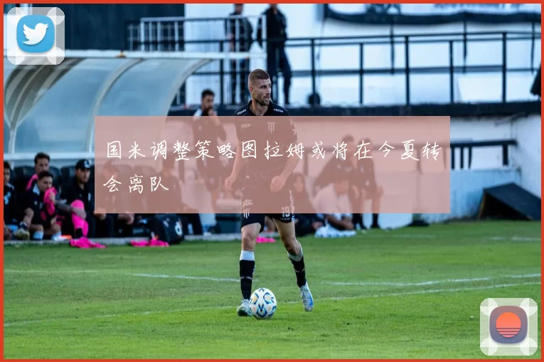 国米调整策略图拉姆或将在今夏转会离队