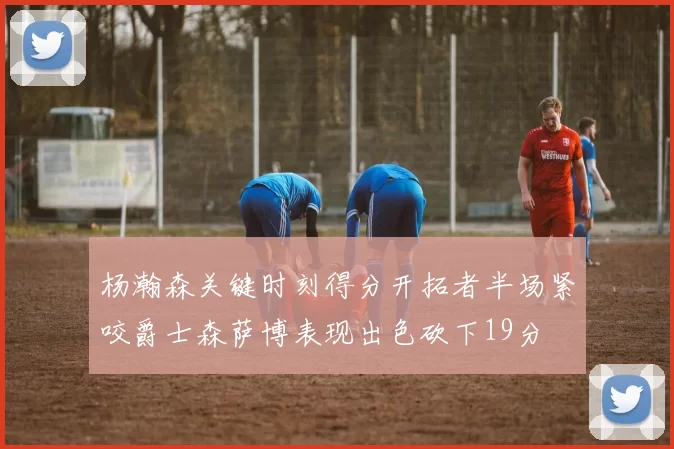 杨瀚森关键时刻得分开拓者半场紧咬爵士森萨博表现出色砍下19分